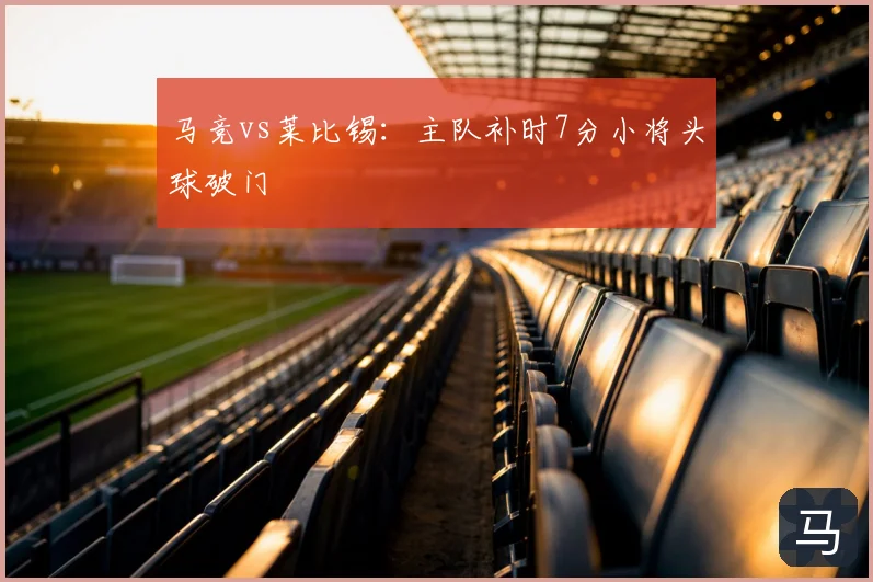 马竞vs莱比锡：主队补时7分小将头球破门